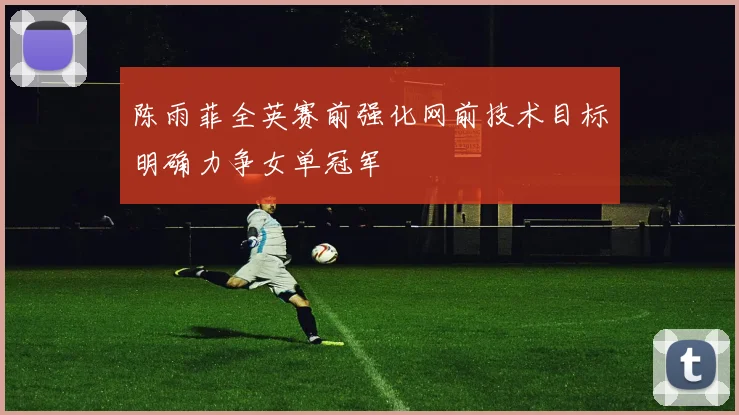 陈雨菲全英赛前强化网前技术目标明确力争女单冠军