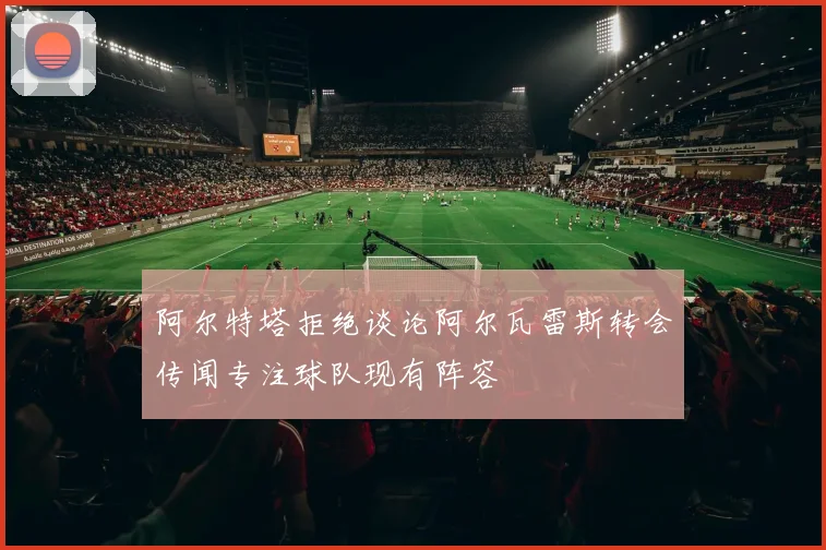 阿尔特塔拒绝谈论阿尔瓦雷斯转会传闻专注球队现有阵容