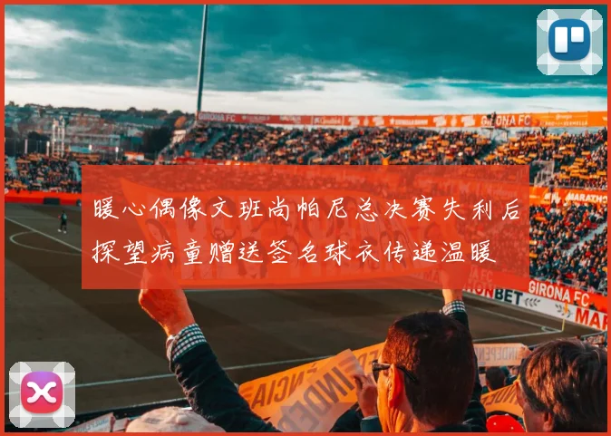 暖心偶像文班尚帕尼总决赛失利后探望病童赠送签名球衣传递温暖